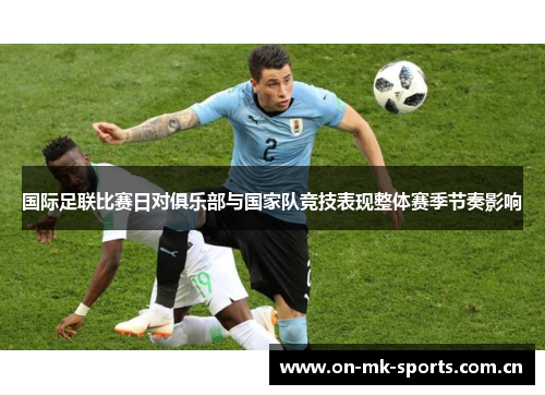 国际足联比赛日对俱乐部与国家队竞技表现整体赛季节奏影响